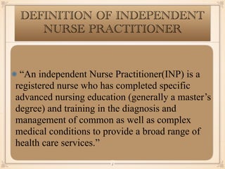 DEFINITION OF INDEPENDENT
NURSE PRACTITIONER
“An independent Nurse Practitioner(INP) is a
registered nurse who has completed specific
advanced nursing education (generally a master’s
degree) and training in the diagnosis and
management of common as well as complex
medical conditions to provide a broad range of
health care services.”
￼
5
 