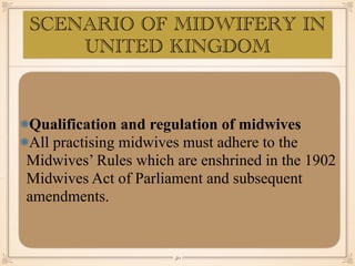 Qualification and regulation of midwives
All practising midwives must adhere to the
Midwives’ Rules which are enshrined in the 1902
Midwives Act of Parliament and subsequent
amendments.
￼
50
SCENARIO OF MIDWIFERY IN
UNITED KINGDOM
 