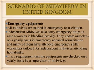Emergency equipments
All midwives are trained in emergency resuscitation.
Independent Midwives also carry emergency drugs in
case a woman is bleeding heavily. They update ourselves
on a yearly basis in emergency neonatal resuscitation
and many of them have attended emergency skills
workshops tailored for independent midwives attending
homebirths.
It is a requirement that the equipments are checked on a
yearly basis by a supervisor of midwives.
￼
52
SCENARIO OF MIDWIFERY IN
UNITED KINGDOM
 