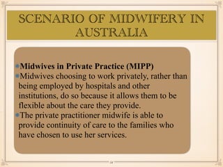 Midwives in Private Practice (MIPP)
Midwives choosing to work privately, rather than
being employed by hospitals and other
institutions, do so because it allows them to be
flexible about the care they provide.
The private practitioner midwife is able to
provide continuity of care to the families who
have chosen to use her services.
SCENARIO OF MIDWIFERY IN
AUSTRALIA
￼
54
 