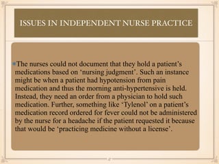 ISSUES IN INDEPENDENT NURSE PRACTICE
•≈
The nurses could not document that they hold a patient’s
medications based on ‘nursing judgment’. Such an instance
might be when a patient had hypotension from pain
medication and thus the morning anti-hypertensive is held.
Instead, they need an order from a physician to hold such
medication. Further, something like ‘Tylenol’ on a patient’s
medication record ordered for fever could not be administered
by the nurse for a headache if the patient requested it because
that would be ‘practicing medicine without a license’.
￼
57
 