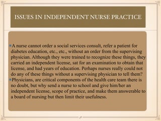 ISSUES IN INDEPENDENT NURSE PRACTICE
•≈
A nurse cannot order a social services consult, refer a patient for
diabetes education, etc., etc., without an order from the supervising
physician. Although they were trained to recognize these things, they
carried an independent license, sat for an examination to obtain that
license, and had years of education. Perhaps nurses really could not
do any of these things without a supervising physician to tell them?
Physicians, are critical components of the health care team there is
no doubt, but why send a nurse to school and give him/her an
independent license, scope of practice, and make them answerable to
a board of nursing but then limit their usefulness.
￼
58
 