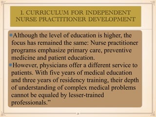 1. CURRICULUM FOR INDEPENDENT
NURSE PRACTITIONER DEVELOPMENT
•≈
Although the level of education is higher, the
focus has remained the same: Nurse practitioner
programs emphasize primary care, preventive
medicine and patient education.
However, physicians offer a different service to
patients. With five years of medical education
and three years of residency training, their depth
of understanding of complex medical problems
cannot be equaled by lesser-trained
professionals.”
￼
59
 