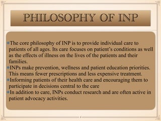 PHILOSOPHY OF INP
The core philosophy of INP is to provide individual care to
patients of all ages. Its care focuses on patient’s conditions as well
as the effects of illness on the lives of the patients and their
families.
INPs make prevention, wellness and patient education priorities.
This means fewer prescriptions and less expensive treatment.
Informing patients of their health care and encouraging them to
participate in decisions central to the care
In addition to care, INPs conduct research and are often active in
patient advocacy activities.
￼
6
 