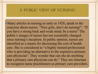 3. PUBLIC VIEW OF NURSING
•≈
Many articles in nursing as early as 1928, speak to the
concerns about nurses. “Nice girls, don’t do nursing!”. “If
you have a strong back and weak mind, be a nurse” The
public’s images of nurses has not essentially changed
since nursing’s inception. In public opinion, nurses are
identified as a means for decreasing the cost of health
care. She is considered as “a highly trained professional
who is providing an alternative to the expensive primary
care physician”. They wonder that can she do anything
that a primary care physician can do.” They are reluctant
to recognize nurse practitioners as primary care providers.
￼
61
 