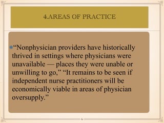 4.AREAS OF PRACTICE
•≈
“Nonphysician providers have historically
thrived in settings where physicians were
unavailable — places they were unable or
unwilling to go,” “It remains to be seen if
independent nurse practitioners will be
economically viable in areas of physician
oversupply.”
￼
62
 