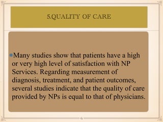 5.QUALITY OF CARE
•≈
Many studies show that patients have a high
or very high level of satisfaction with NP
Services. Regarding measurement of
diagnosis, treatment, and patient outcomes,
several studies indicate that the quality of care
provided by NPs is equal to that of physicians.
￼
63
 