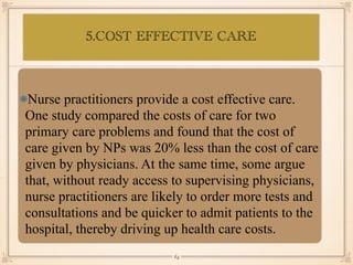 5.COST EFFECTIVE CARE
•≈
Nurse practitioners provide a cost effective care.
One study compared the costs of care for two
primary care problems and found that the cost of
care given by NPs was 20% less than the cost of care
given by physicians. At the same time, some argue
that, without ready access to supervising physicians,
nurse practitioners are likely to order more tests and
consultations and be quicker to admit patients to the
hospital, thereby driving up health care costs.
￼
64
 
