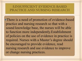 5.INSUFFICIENT EVIDENCE-BASED
PRACTICE AND NURSING RESEARCH
•≈
There is a need of promotion of evidence-based
practice and nursing research so that with a
sound knowledge base, the nurses will be able
to function more independently.Establishment
of policies on the use of evidence in practice is
required. Nurses with a Master’s degree should
be encouraged to provide evidence, read
nursing research and use evidence to improve
or change nursing practices.
￼
65
 