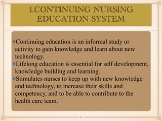 1.CONTINUING NURSING
EDUCATION SYSTEM
•≈
Continuing education is an informal study or
activity to gain knowledge and learn about new
technology.
Lifelong education is essential for self development,
knowledge building and learning.
Stimulates nurses to keep up with new knowledge
and technology, to increase their skills and
competency, and to be able to contribute to the
health care team.
￼
67
 