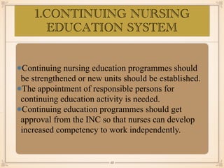 1.CONTINUING NURSING
EDUCATION SYSTEM
•≈
Continuing nursing education programmes should
be strengthened or new units should be established.
The appointment of responsible persons for
continuing education activity is needed.
Continuing education programmes should get
approval from the INC so that nurses can develop
increased competency to work independently.
￼
68
 