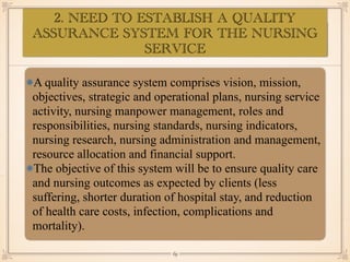 ASSESSMENT OF EYE:
•≈
A quality assurance system comprises vision, mission,
objectives, strategic and operational plans, nursing service
activity, nursing manpower management, roles and
responsibilities, nursing standards, nursing indicators,
nursing research, nursing administration and management,
resource allocation and financial support.
The objective of this system will be to ensure quality care
and nursing outcomes as expected by clients (less
suffering, shorter duration of hospital stay, and reduction
of health care costs, infection, complications and
mortality).
￼
69
2. NEED TO ESTABLISH A QUALITY
ASSURANCE SYSTEM FOR THE NURSING
SERVICE
 