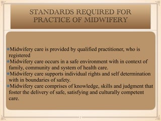STANDARDS REQUIRED FOR
PRACTICE OF MIDWIFERY
Midwifery care is provided by qualified practitioner, who is
registered
Midwifery care occurs in a safe environment with in context of
family, community and system of health care.
Midwifery care supports individual rights and self determination
with in boundaries of safety.
Midwifery care comprises of knowledge, skills and judgment that
foster the delivery of safe, satisfying and culturally competent
care.
￼
7
 
