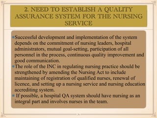 ASSESSMENT OF EYE:
•≈
Successful development and implementation of the system
depends on the commitment of nursing leaders, hospital
administrators, mutual goal-setting, participation of all
personnel in the process, continuous quality improvement and
good communication.
The role of the INC in regulating nursing practice should be
strengthened by amending the Nursing Act to include
maintaining of registration of qualified nurses, renewal of
licence, and setting up a nursing service and nursing education
accrediting system.
If possible, a hospital QA system should have nursing as an
integral part and involves nurses in the team.
￼
70
2. NEED TO ESTABLISH A QUALITY
ASSURANCE SYSTEM FOR THE NURSING
SERVICE
 