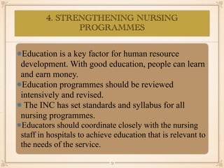 4. STRENGTHENING NURSING
PROGRAMMES
•≈
Education is a key factor for human resource
development. With good education, people can learn
and earn money.
Education programmes should be reviewed
intensively and revised.
The INC has set standards and syllabus for all
nursing programmes.
Educators should coordinate closely with the nursing
staff in hospitals to achieve education that is relevant to
the needs of the service.
￼
73
 