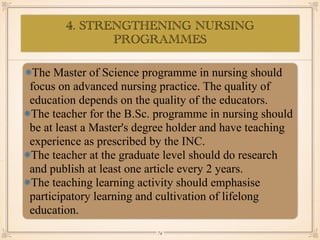 4. STRENGTHENING NURSING
PROGRAMMES
•≈
The Master of Science programme in nursing should
focus on advanced nursing practice. The quality of
education depends on the quality of the educators.
The teacher for the B.Sc. programme in nursing should
be at least a Master's degree holder and have teaching
experience as prescribed by the INC.
The teacher at the graduate level should do research
and publish at least one article every 2 years.
The teaching learning activity should emphasise
participatory learning and cultivation of lifelong
education.
￼
74
 