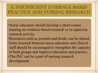 5. INSUFFICIENT EVIDENCE BASED
PRACTICE AND NURSING RESEARCH
•≈
Nurse educators should develop a short-course
training on evidence-based research or to supervise
research activity.
Resources such as journals and books can be shared.
Joint research between nurse educators and clinical
staff should be encouraged to strengthen the capacity
of both groups and improve education and practice.
The INC can be a part of nursing research
development.
￼
75
 