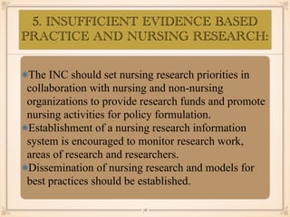 5. INSUFFICIENT EVIDENCE BASED
PRACTICE AND NURSING RESEARCH:
•≈
The INC should set nursing research priorities in
collaboration with nursing and non-nursing
organizations to provide research funds and promote
nursing activities for policy formulation.
Establishment of a nursing research information
system is encouraged to monitor research work,
areas of research and researchers.
Dissemination of nursing research and models for
best practices should be established.
￼
76
 