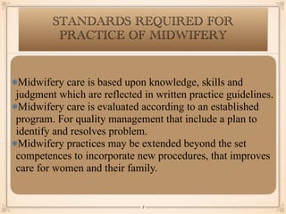 STANDARDS REQUIRED FOR
PRACTICE OF MIDWIFERY
Midwifery care is based upon knowledge, skills and
judgment which are reflected in written practice guidelines.
Midwifery care is evaluated according to an established
program. For quality management that include a plan to
identify and resolves problem.
Midwifery practices may be extended beyond the set
competences to incorporate new procedures, that improves
care for women and their family.
￼
8
 