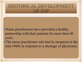 HISTORICAL DEVELOPMENT
OF INP
Nurse practitioners have provided a healthy
partnership with their patients for more than 40
years.
The nurse practitioner role had its inception in the
mid-1960s in response to a shortage of physicians.
￼
9
 