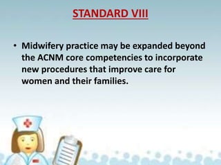 STANDARD VIII
• Midwifery practice may be expanded beyond
the ACNM core competencies to incorporate
new procedures that improve care for
women and their families.
 