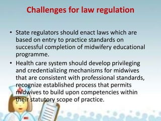 Challenges for law regulation
• State regulators should enact laws which are
based on entry to practice standards on
successful completion of midwifery educational
programme.
• Health care system should develop privileging
and credentializing mechanisms for midwives
that are consistent with professional standards,
recognize established process that permits
midwives to build upon competencies within
their statutory scope of practice.
 