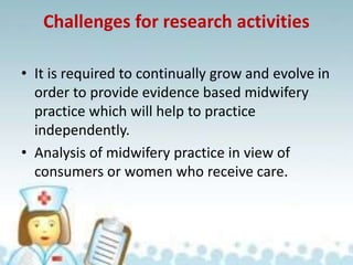 Challenges for research activities
• It is required to continually grow and evolve in
order to provide evidence based midwifery
practice which will help to practice
independently.
• Analysis of midwifery practice in view of
consumers or women who receive care.
 