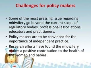 Challenges for policy makers
• Some of the most pressing issue regarding
midwifery go beyond the current scope of
regulatory bodies, professional associations,
educators and practitioners.
• Policy makers are to be convinced for the
importance of independent practice.
• Research efforts have found the midwifery
makes a positive contribution to the health of
the women and babies.
 
