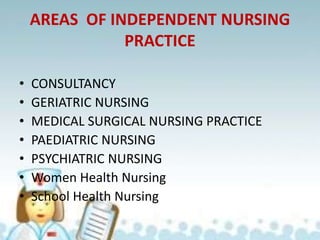 AREAS OF INDEPENDENT NURSING
PRACTICE
• CONSULTANCY
• GERIATRIC NURSING
• MEDICAL SURGICAL NURSING PRACTICE
• PAEDIATRIC NURSING
• PSYCHIATRIC NURSING
• Women Health Nursing
• School Health Nursing
 