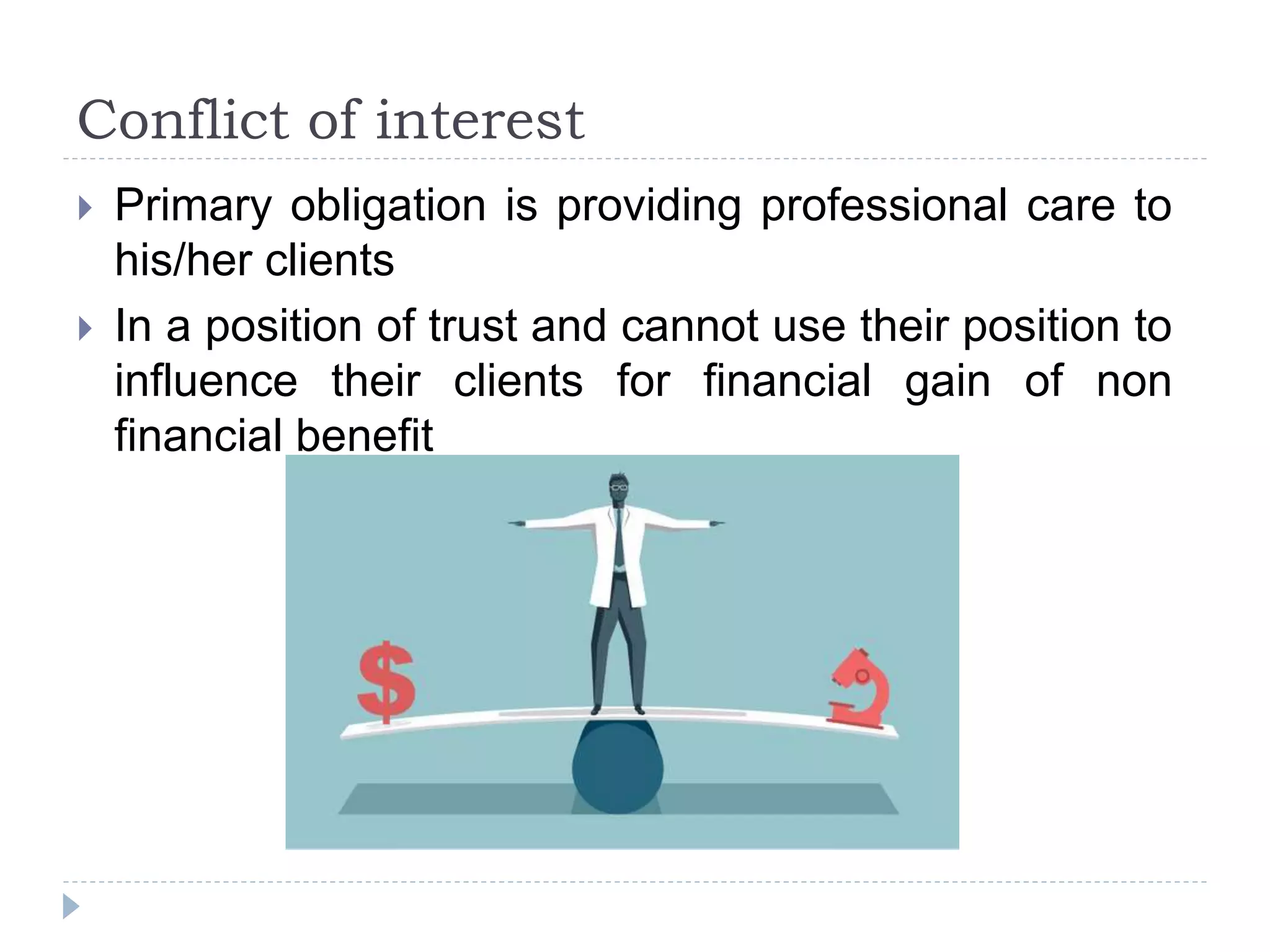 Conflict of interest
 Primary obligation is providing professional care to
his/her clients
 In a position of trust and cannot use their position to
influence their clients for financial gain of non
financial benefit
 