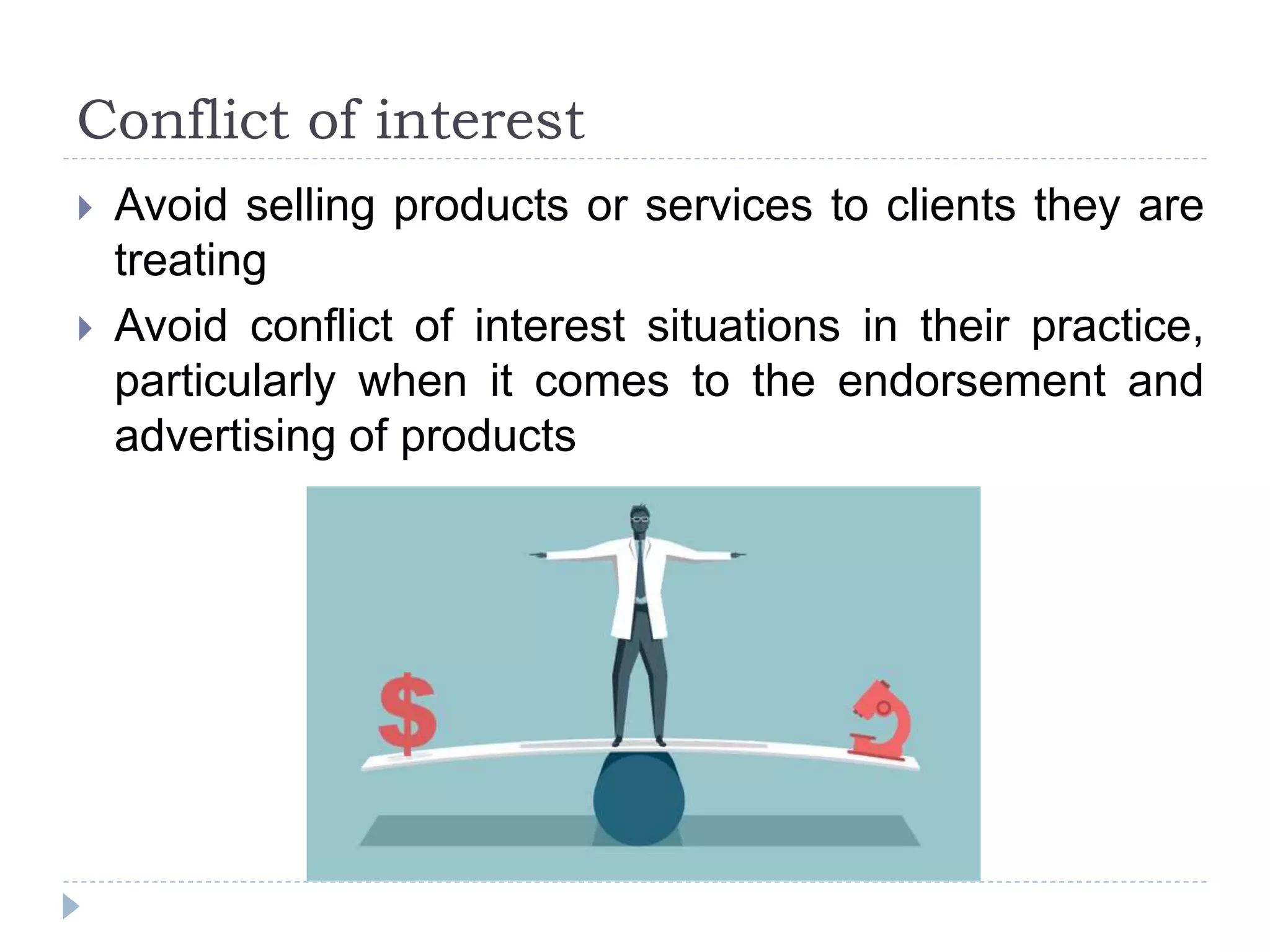 Conflict of interest
 Avoid selling products or services to clients they are
treating
 Avoid conflict of interest situations in their practice,
particularly when it comes to the endorsement and
advertising of products
 