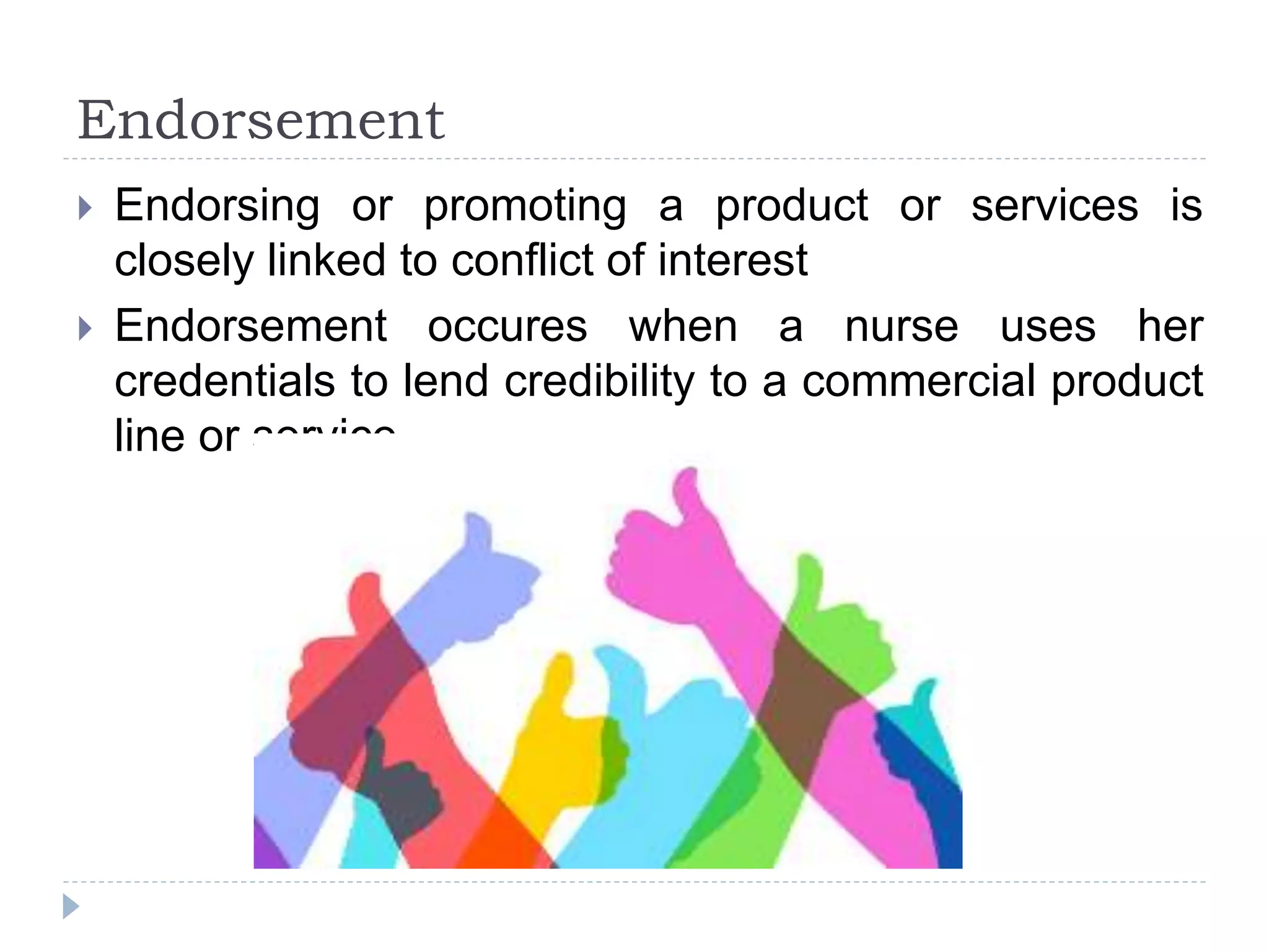 Endorsement
 Endorsing or promoting a product or services is
closely linked to conflict of interest
 Endorsement occures when a nurse uses her
credentials to lend credibility to a commercial product
line or service
 
