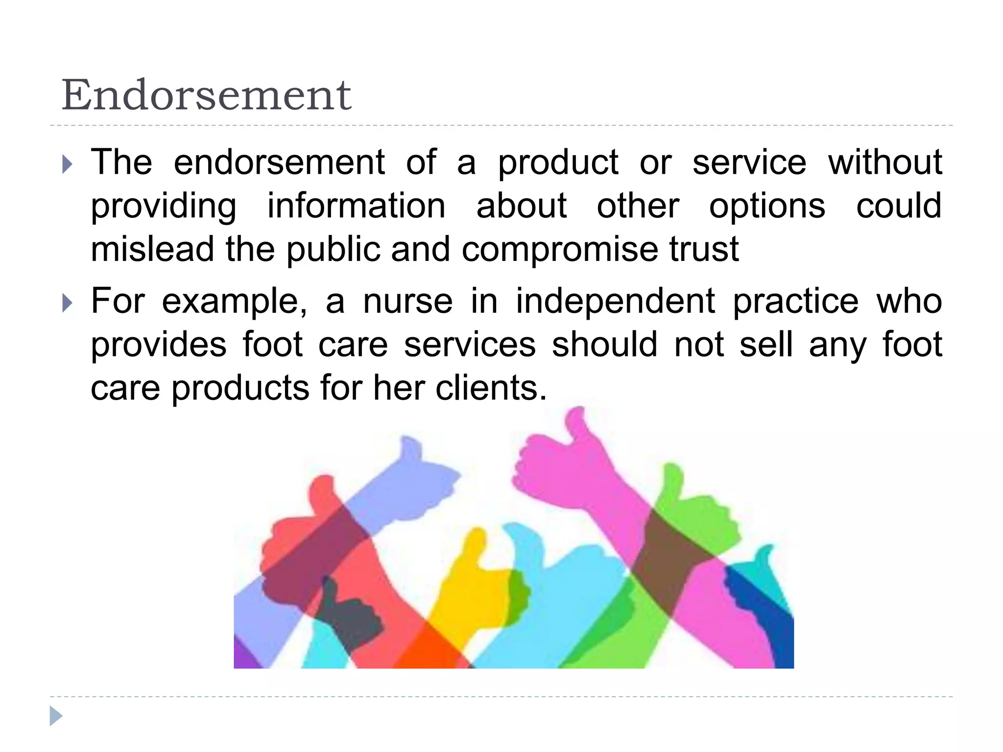 Endorsement
 The endorsement of a product or service without
providing information about other options could
mislead the public and compromise trust
 For example, a nurse in independent practice who
provides foot care services should not sell any foot
care products for her clients.
 