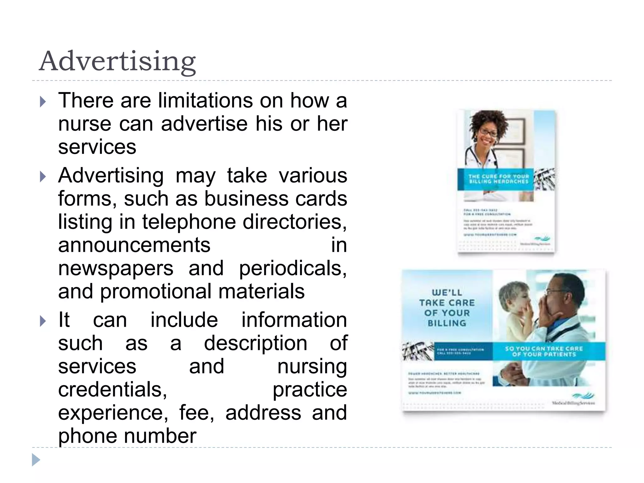 Advertising
 There are limitations on how a
nurse can advertise his or her
services
 Advertising may take various
forms, such as business cards
listing in telephone directories,
announcements in
newspapers and periodicals,
and promotional materials
 It can include information
such as a description of
services and nursing
credentials, practice
experience, fee, address and
phone number
 