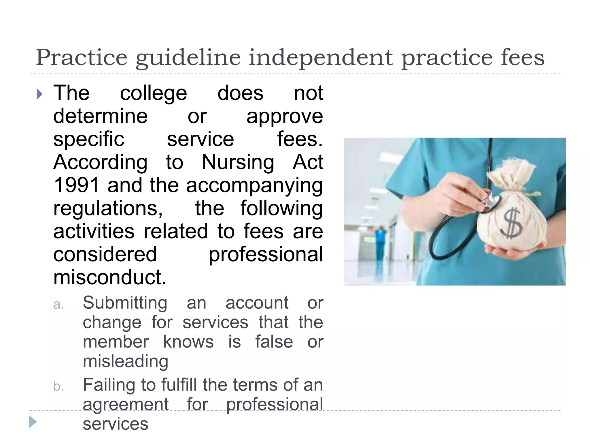Practice guideline independent practice fees
 The college does not
determine or approve
specific service fees.
According to Nursing Act
1991 and the accompanying
regulations, the following
activities related to fees are
considered professional
misconduct.
a. Submitting an account or
change for services that the
member knows is false or
misleading
b. Failing to fulfill the terms of an
agreement for professional
services
 