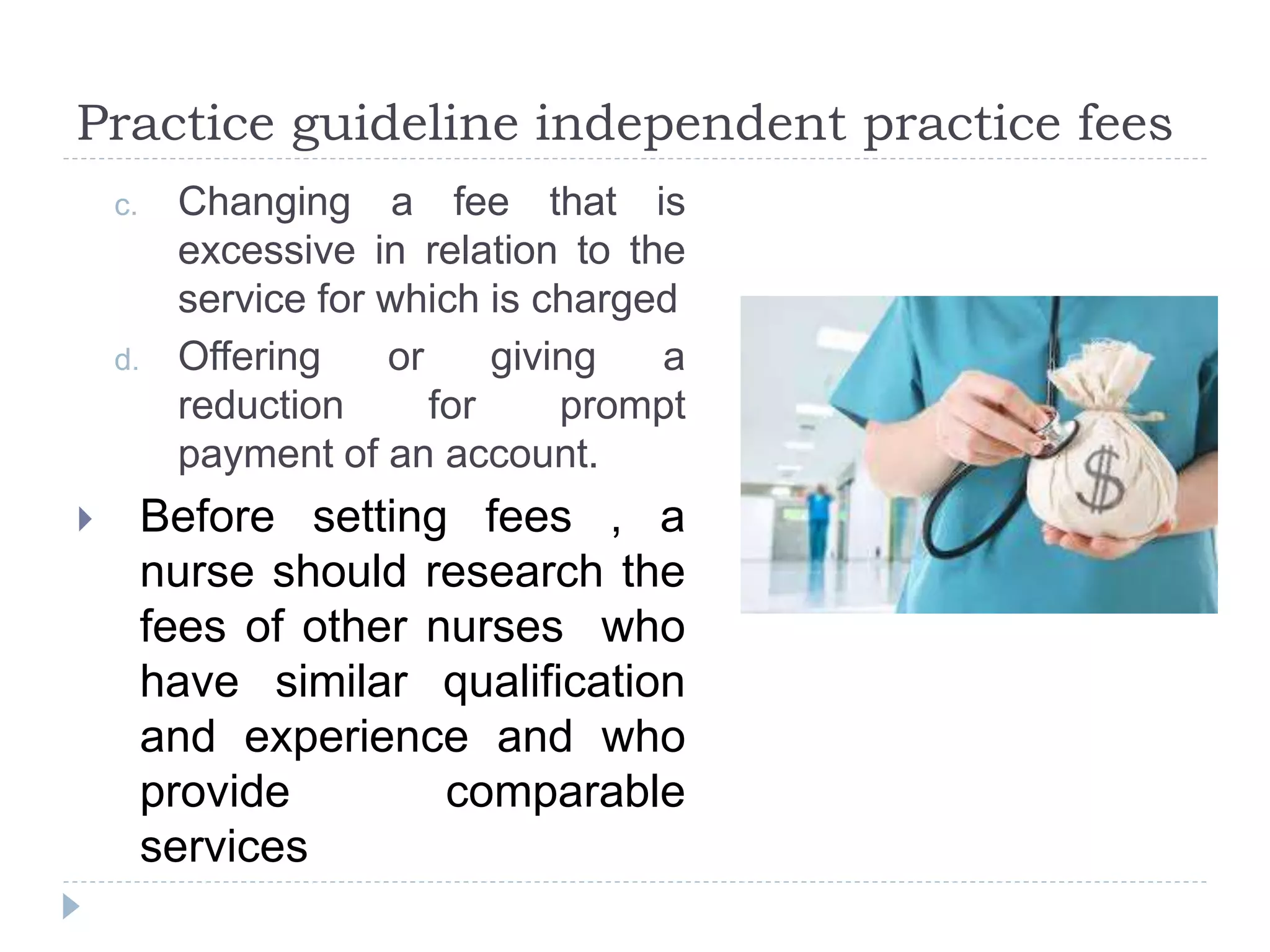 Practice guideline independent practice fees
c. Changing a fee that is
excessive in relation to the
service for which is charged
d. Offering or giving a
reduction for prompt
payment of an account.
 Before setting fees , a
nurse should research the
fees of other nurses who
have similar qualification
and experience and who
provide comparable
services
 