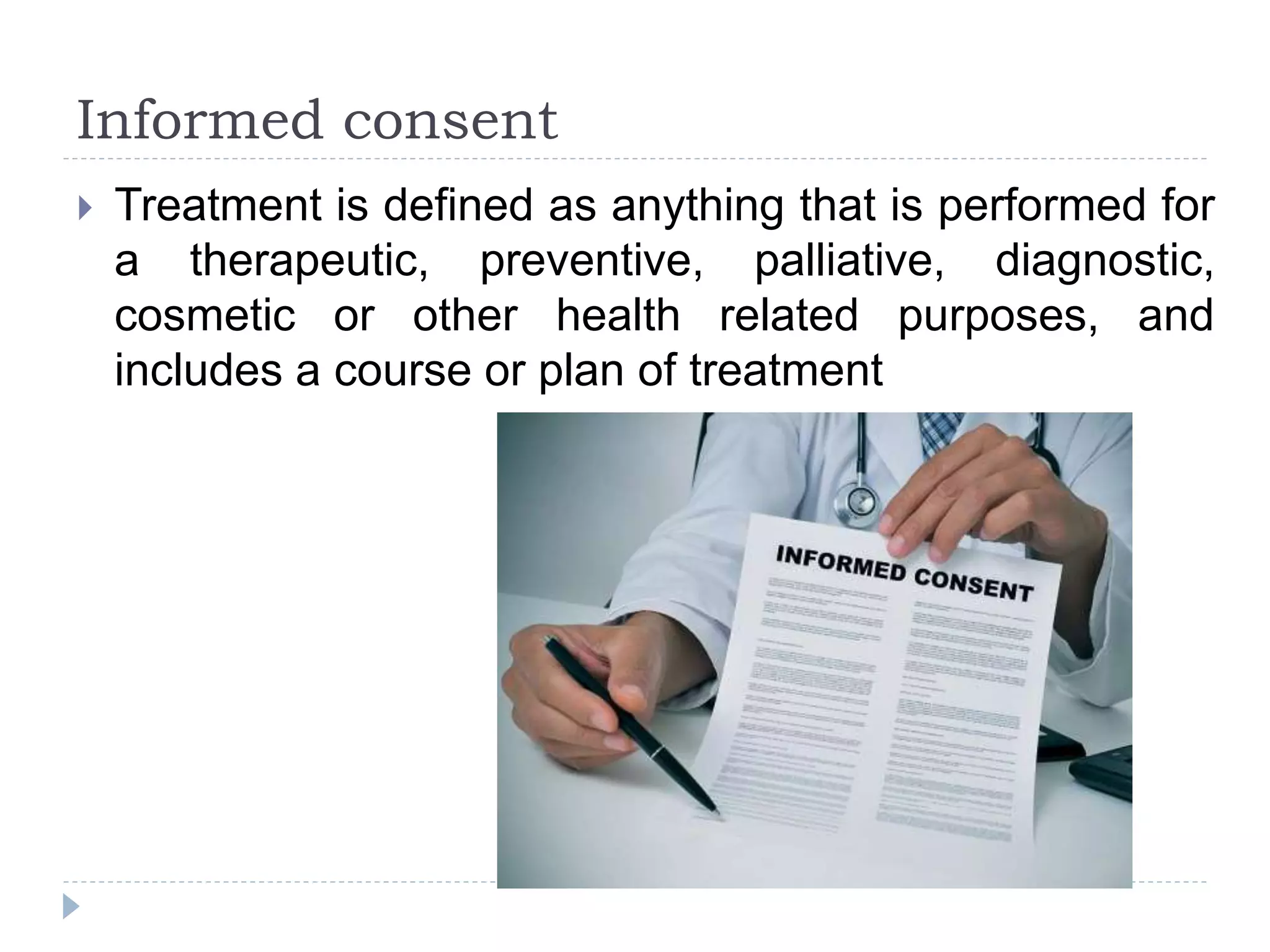 Informed consent
 Treatment is defined as anything that is performed for
a therapeutic, preventive, palliative, diagnostic,
cosmetic or other health related purposes, and
includes a course or plan of treatment
 