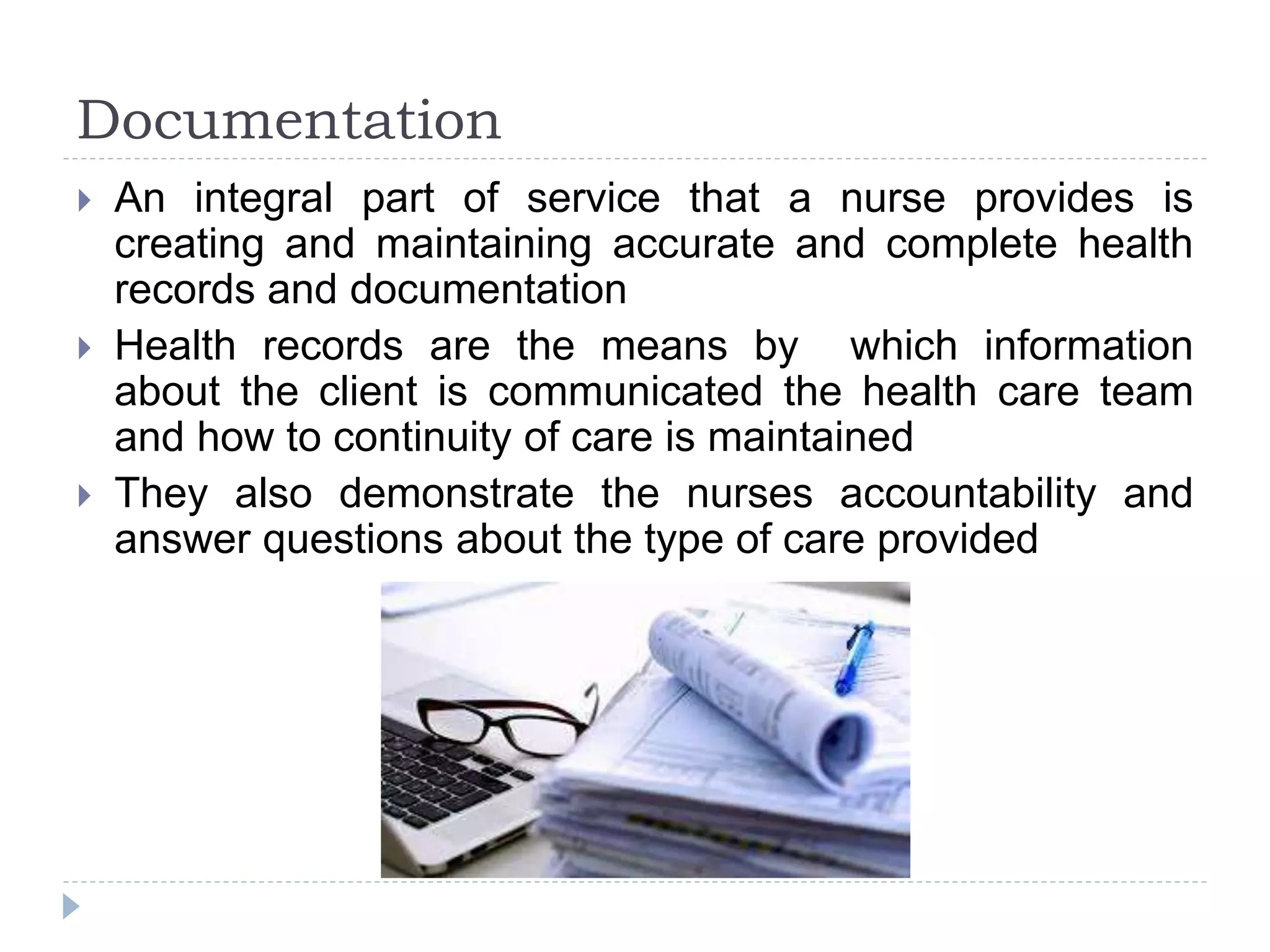 Documentation
 An integral part of service that a nurse provides is
creating and maintaining accurate and complete health
records and documentation
 Health records are the means by which information
about the client is communicated the health care team
and how to continuity of care is maintained
 They also demonstrate the nurses accountability and
answer questions about the type of care provided
 