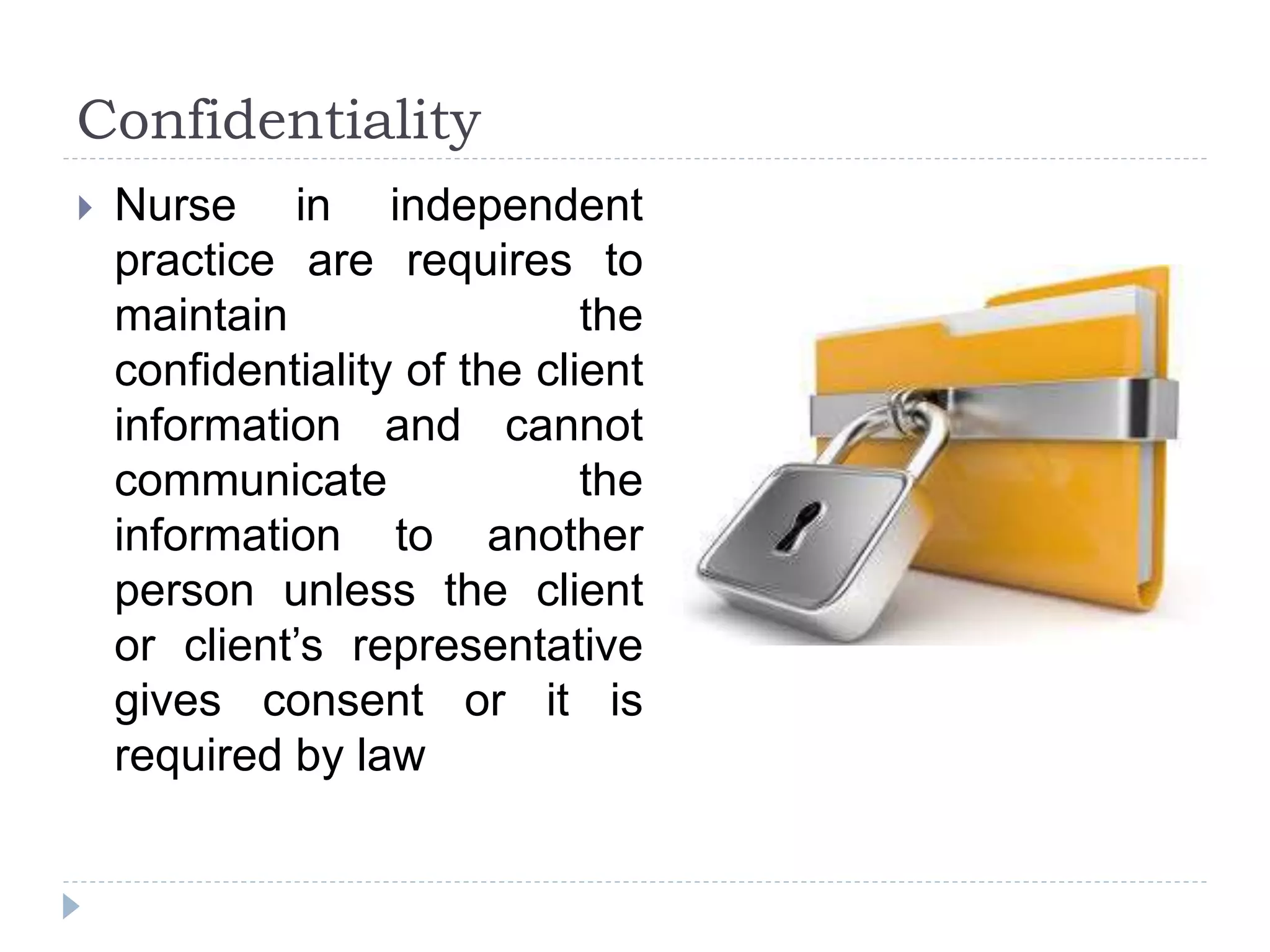 Confidentiality
 Nurse in independent
practice are requires to
maintain the
confidentiality of the client
information and cannot
communicate the
information to another
person unless the client
or client’s representative
gives consent or it is
required by law
 