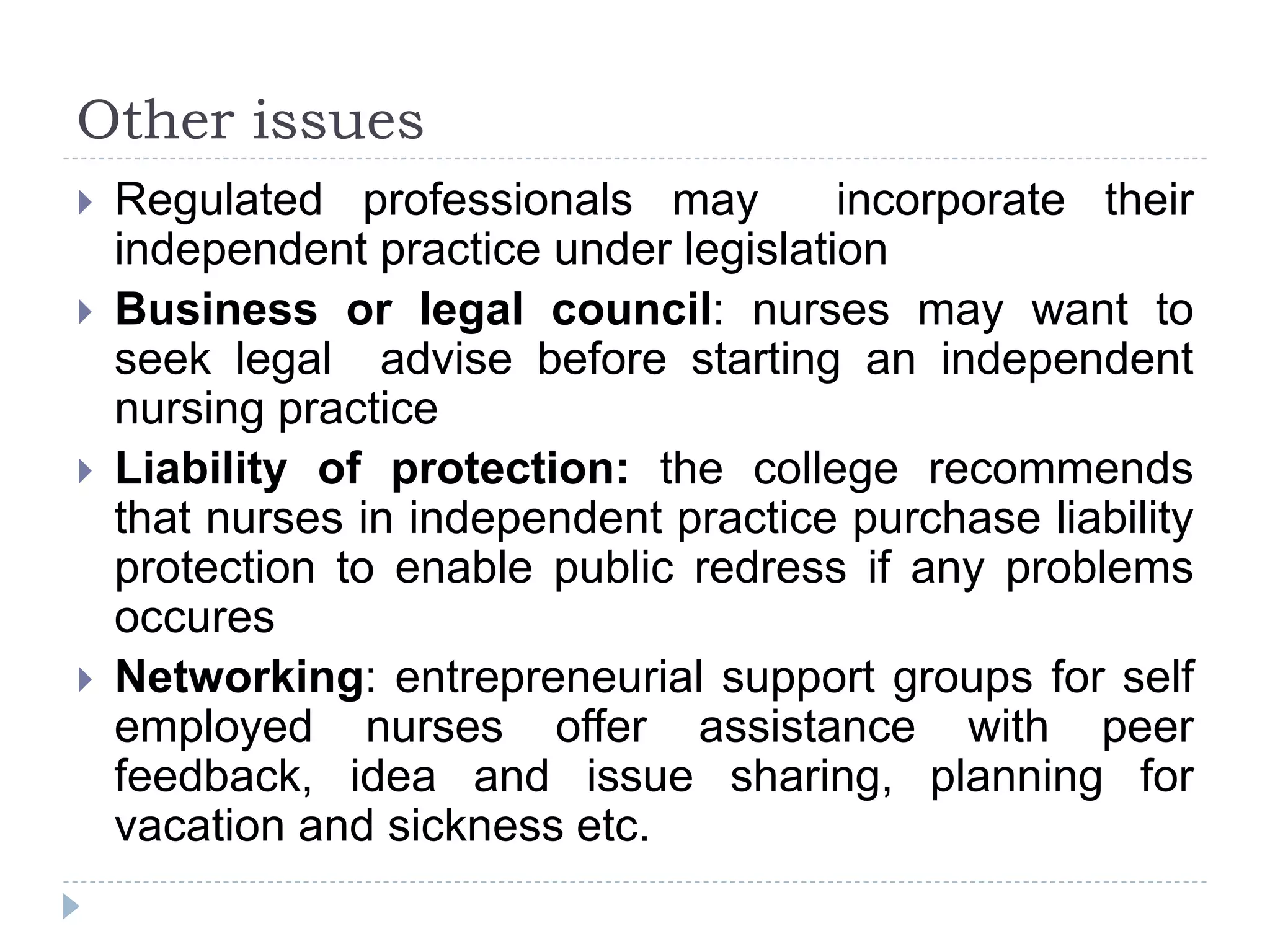 Other issues
 Regulated professionals may incorporate their
independent practice under legislation
 Business or legal council: nurses may want to
seek legal advise before starting an independent
nursing practice
 Liability of protection: the college recommends
that nurses in independent practice purchase liability
protection to enable public redress if any problems
occures
 Networking: entrepreneurial support groups for self
employed nurses offer assistance with peer
feedback, idea and issue sharing, planning for
vacation and sickness etc.
 