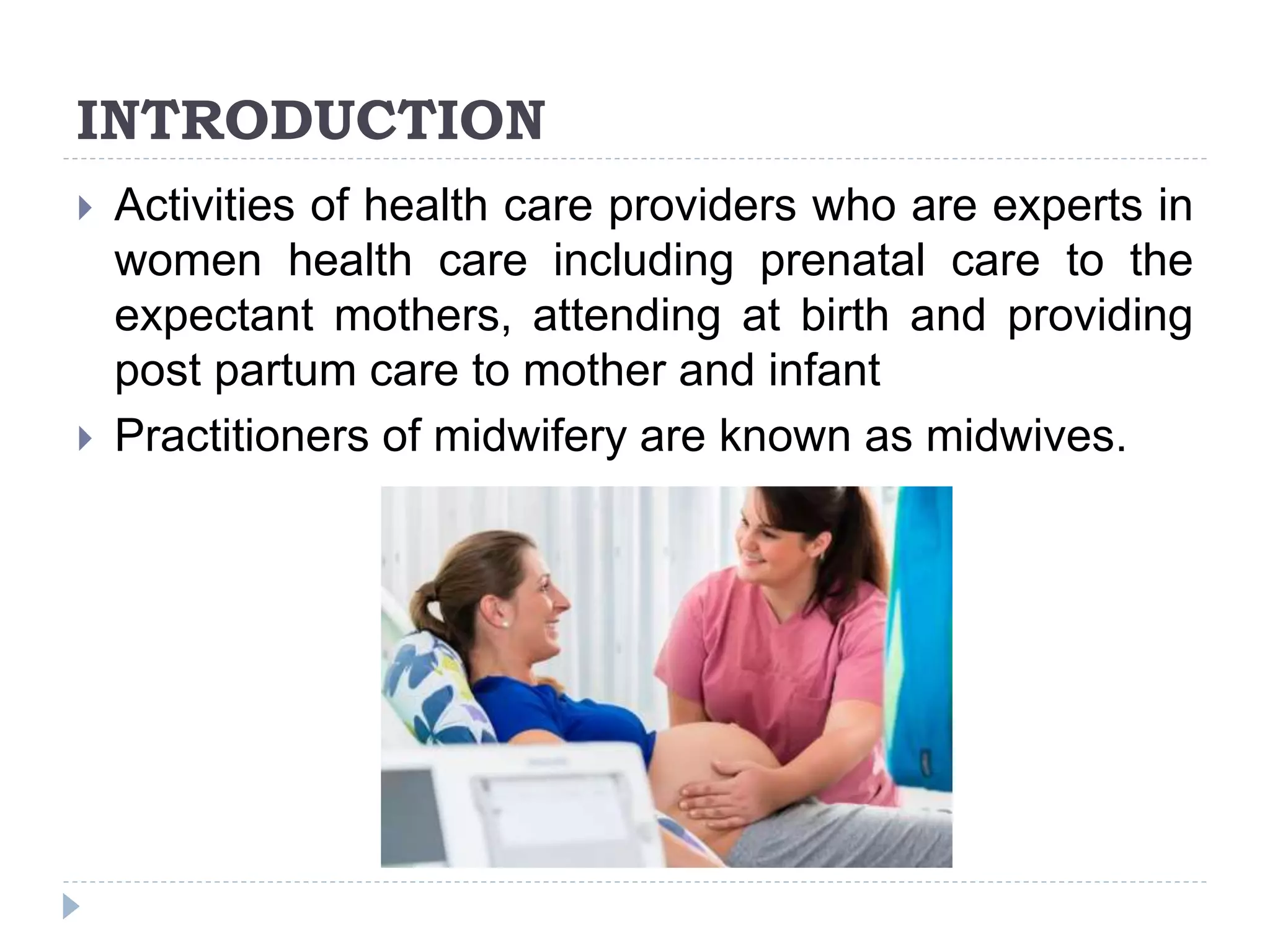 INTRODUCTION
 Activities of health care providers who are experts in
women health care including prenatal care to the
expectant mothers, attending at birth and providing
post partum care to mother and infant
 Practitioners of midwifery are known as midwives.
 