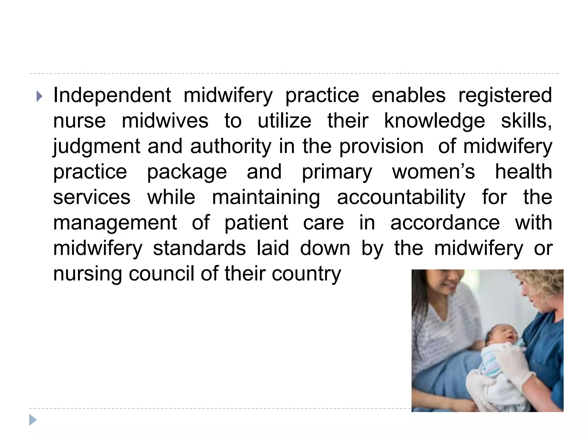  Independent midwifery practice enables registered
nurse midwives to utilize their knowledge skills,
judgment and authority in the provision of midwifery
practice package and primary women’s health
services while maintaining accountability for the
management of patient care in accordance with
midwifery standards laid down by the midwifery or
nursing council of their country
 