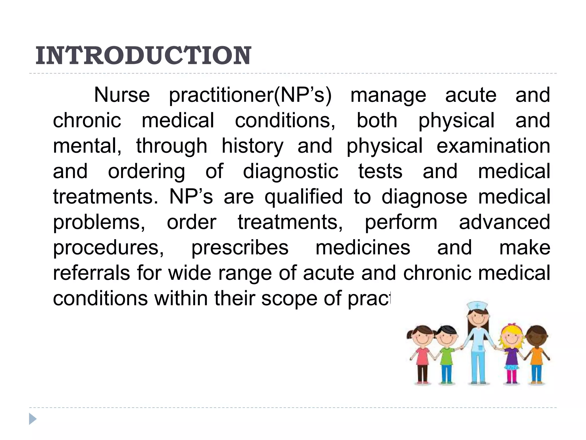 INTRODUCTION
Nurse practitioner(NP’s) manage acute and
chronic medical conditions, both physical and
mental, through history and physical examination
and ordering of diagnostic tests and medical
treatments. NP’s are qualified to diagnose medical
problems, order treatments, perform advanced
procedures, prescribes medicines and make
referrals for wide range of acute and chronic medical
conditions within their scope of practice.
 