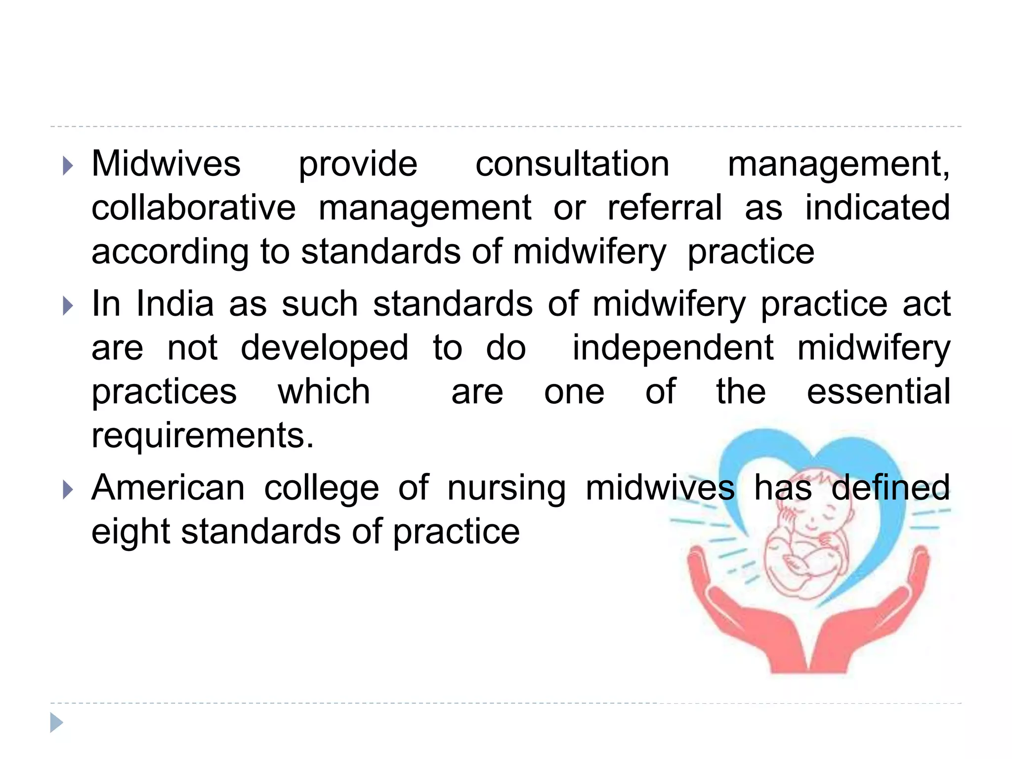  Midwives provide consultation management,
collaborative management or referral as indicated
according to standards of midwifery practice
 In India as such standards of midwifery practice act
are not developed to do independent midwifery
practices which are one of the essential
requirements.
 American college of nursing midwives has defined
eight standards of practice
 