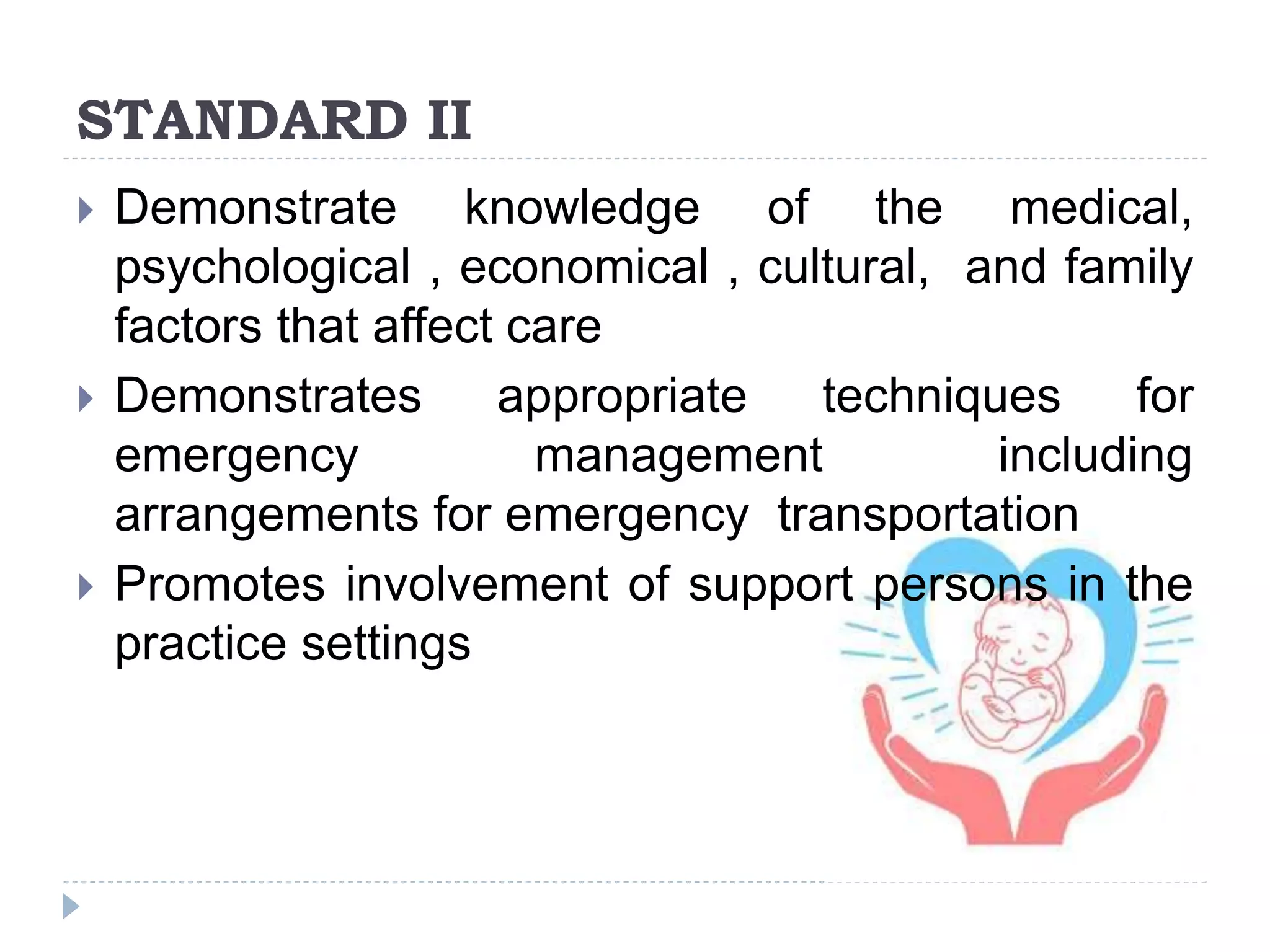 STANDARD II
 Demonstrate knowledge of the medical,
psychological , economical , cultural, and family
factors that affect care
 Demonstrates appropriate techniques for
emergency management including
arrangements for emergency transportation
 Promotes involvement of support persons in the
practice settings
 