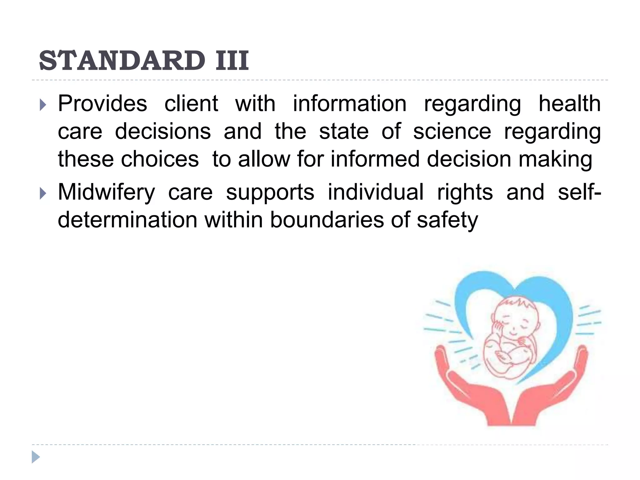 STANDARD III
 Provides client with information regarding health
care decisions and the state of science regarding
these choices to allow for informed decision making
 Midwifery care supports individual rights and self-
determination within boundaries of safety
 