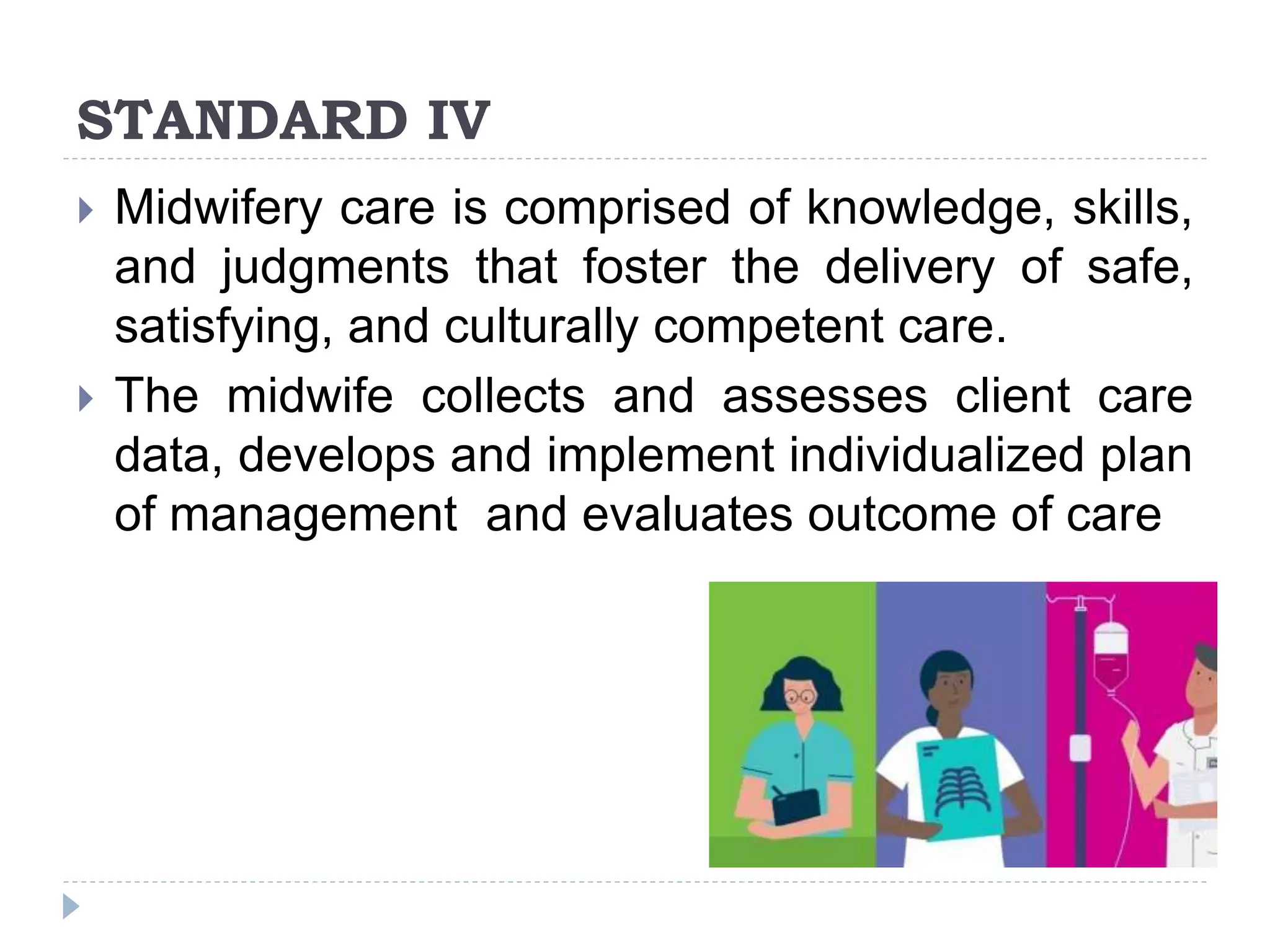 STANDARD IV
 Midwifery care is comprised of knowledge, skills,
and judgments that foster the delivery of safe,
satisfying, and culturally competent care.
 The midwife collects and assesses client care
data, develops and implement individualized plan
of management and evaluates outcome of care
 