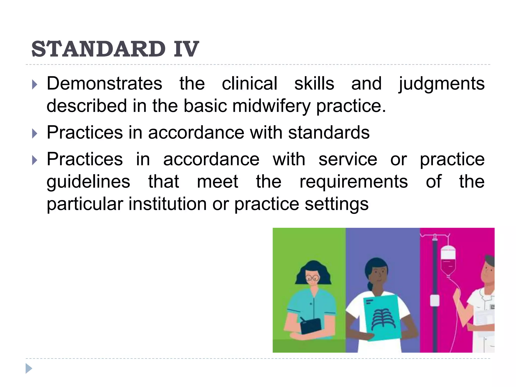 STANDARD IV
 Demonstrates the clinical skills and judgments
described in the basic midwifery practice.
 Practices in accordance with standards
 Practices in accordance with service or practice
guidelines that meet the requirements of the
particular institution or practice settings
 