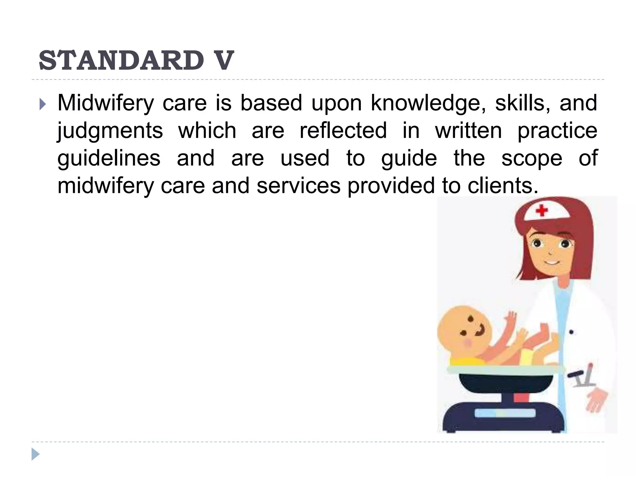 STANDARD V
 Midwifery care is based upon knowledge, skills, and
judgments which are reflected in written practice
guidelines and are used to guide the scope of
midwifery care and services provided to clients.
 