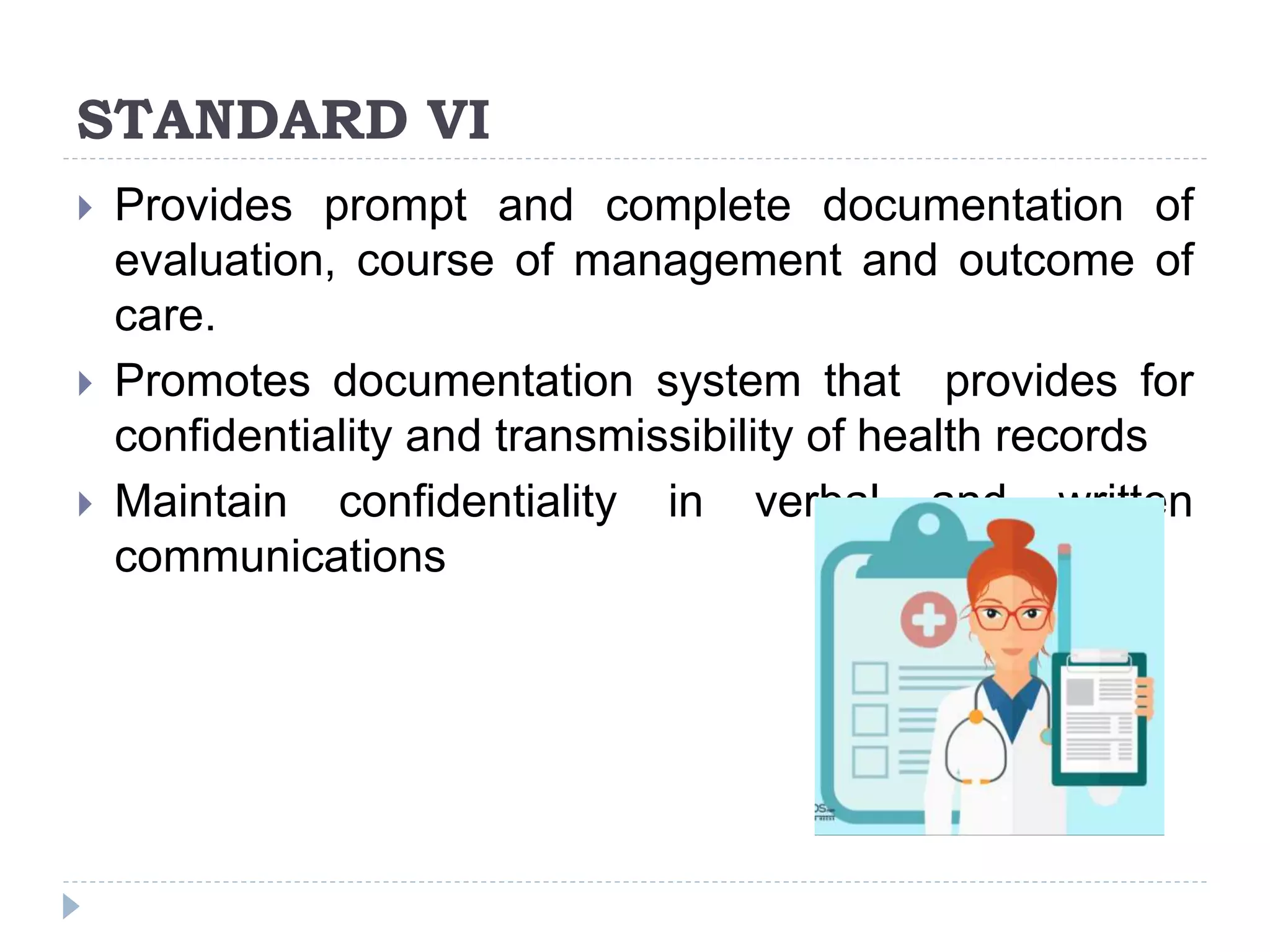 STANDARD VI
 Provides prompt and complete documentation of
evaluation, course of management and outcome of
care.
 Promotes documentation system that provides for
confidentiality and transmissibility of health records
 Maintain confidentiality in verbal and written
communications
 